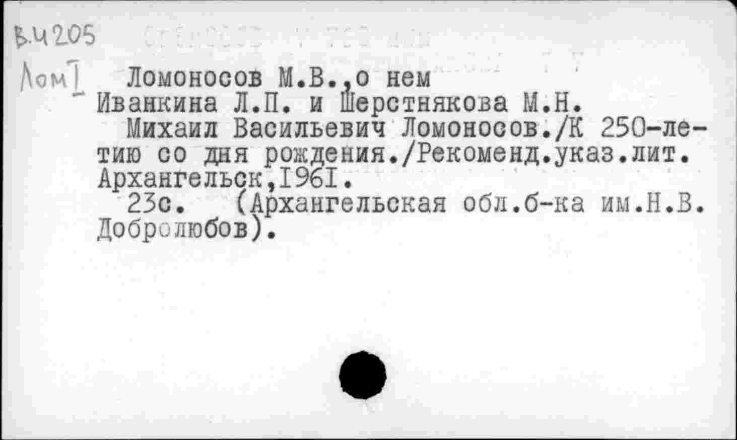 ﻿£>.42.05
/\ом1 Ломоносов М.В..0 нем
" Иванкина Л.П. и Шерстнякова М.Н.
Михаил Васильевич Ломоносов./К 250-ле-тию со дня рождения./Рекоменд.указ.лит. Архангельск,1961.
23с. (Архангельская обл.б-ка им.Н.В. Добролюбов).